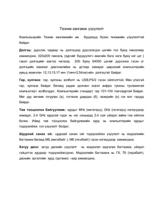 Техник хангамж үзүүлэлт 
Компьюьерийн Техник хангамжийн иж бүрдлүүд бүхэн техникийн үзүүлэлттэй 
байдаг. 
Дэлгэц: дүрслэх чадвар нь дэлгэцэнд дүрсэлэгдэх цэгийн тоо буюу пикселиэр 
хэмжигдэнэ. 320х200 пиксель (зургийг бүрдүүлэгч хамгийн бага нэгж буюу нэг цэг ) 
гэвэл дэлгэцийн хэвтээ чиглэлд 200 буюу 64000 цэгийг дүрсэлнэ гэсэн үг 
дэлгэцийн хэмжээг диагоналийнх нь уртаар хэмждэг ширээний компьютерийн 
хувьд ихэвчлэн 12,13,15,17 инч (1инч=2,54см)-ийн дэлгэцтэй байдаг. 
Гар, хулгана: гар, хулганы холболт нь USB,PS/2 гэсэн ойлголттой. Мөн утасгүй 
гар, хулгана байдаг бөгөөд радио долгион эсвэл инфра туяаны тусламжтай 
компьютерт холбогддог. Компьютерийн стандарт гар 101-104 товчлууртай байдаг. 
Мөг дуу хөгжим тогуулах (a), тоглоом удирдах (б), лазерийн (в) гэх мэт гарууд 
байдаг. 
Төв тооцоолох байгууламж: хурдыг МНz (мегагерц), GHz (гегагерц) нэгжүүдээр 
хэмждэг. 2.4 GHz хурдтай гэдэг нь нэг секундэд 2.4 сая үйлдэл хийнэ гэж ойлгож 
болно. Иймд төв тооцоолох байгуулажийн хурд нь компьютерийн хурдыг 
тодорхойлох гол үзүүлэлт болдог. 
Шуурхай санах ой: шуурхай санах ойг тодорхойлох үзүүлэлт нь мэдээллийн 
багтаамж бөгөөд МБ (мегабайт ), Мб (гегабайт) гэсэн нэгжүүдээр хэмжигдэнэ. 
Хатуу диск: хатуу дискийн үзүүлэлт нь мэдээлэл хадгалах багтаамж, үйлдэл 
гүйцэтгэх хурдаар тодорхойлогдоно. Мэдээллийн багтаамж нь Гб, Тб (терабайт), 
дискийн эргэлтийн хурд (эрг/мин) –аар хэмжигдэнэ. 
 