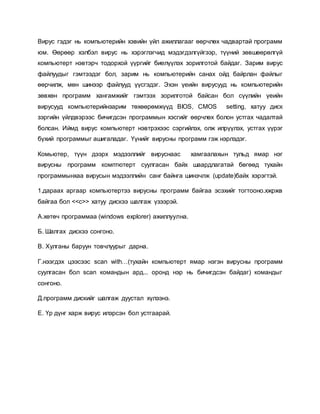 Вирус гэдэг нь компьютерийн хэвийн үйл ажиллагааг өөрчлөх чадвартай программ 
юм. Өөрөөр хэлбэл вирус нь хэрэглэгчид мэдэгдэлгүйгээр, түүний зөвшөөрөлгүй 
компьютерт нэвтэрч тодорхой үүргийг биелүүлэх зорилготой байдаг. Зарим вирус 
файлуудыг гэмтээдэг бол, зарим нь компьютерийн санах ойд байрлан файлыг 
өөрчилж, мөн шинээр файлууд үүсгэдэг. Эхэн үеийн вирусууд нь компьютерийн 
зөвхөн программ хангамжийг гэмтээх зорилготой байсан бол сүүлийн үеийн 
вирусууд компьютерийнзарим төхөөрөмжүүд BIOS, CMOS setting, хатуу диск 
зэргийн үйлдвэрээс бичигдсэн программын хэсгийг өөрчлөх болон устгах чадалтай 
болсан. Иймд вирус компьютерт нэвтрэхээс сэргийлэх, олж илрүүлэх, устгах үүрэг 
бүхий программыг ашигаладаг. Үүнийг вирусны программ гэж нэрлэдэг. 
Комьютер, түүн дээрх мэдээллийг вируснаас хамгаалахын тульд ямар нэг 
вирусны программ комптютерт суулгасан байх шаардлагатай бөгөөд тухайн 
программынхаа вирусын мэдээллийн санг байнга шинэчлж (update)байх хэрэгтэй. 
1.дараах аргаар компьютертээ вирусны программ байгаа эсэхийг тогтооно.хжржв 
байгаа бол <<с>> хатуу дискээ шалгаж үзээрэй. 
А.хөтөч программаа (windows explorer) ажиллуулна. 
Б. Шалгах дискээ сонгоно. 
В. Хулганы баруун товчлуурыг дарна. 
Г.нээгдэх цээсээс scan with…(тухайн компьютерт ямар нэгэн вирусны программ 
суулгасан бол scan командын ард... оронд нэр нь бичигдсэн байдаг) командыг 
сонгоно. 
Д.программ дискийг шалгаж дуустал хүлээнэ. 
Е. Үр дүнг харж вирус илэрсэн бол устгаарай. 
 