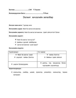 Батлав:...................................С.М Т.Ташкен 
Боловсруулсан багш:.............................................Т.Роза 
Ээлжит хичээлийн хөтөлбөр 
Хичээл заах анги: 7 дугаар анги 
Хичээлийн сэдэв: Файл ба хавтастай ажиллах 
Хичээлийн зорилго: Файл ба хавтастай ажиллах тухай ойлголттой болох 
Хичээлийн зорилт: 
 Файл ба хавтас гэж юу вэ? 
 файлын үүргийг тайлбарлах 
 хавтастай ажиллах тухай харах? 
Хичээлийн агуулга: 
Судлагдахуун Ур чадвар 
 Файл ба хавтас тухай 
 үзүүлэлт тайлан бэлтгэх 
 тайлан бэлтгэх 
 Файлын тухай ойлголт 
 үндсэн боловсруулах 
 дэлгэц, гар, процессор болон 
тэдгээрийн үзүүлэлтүүд 
Хэрэглэгдэхүүн: 
 компьютер, самбар, шохай, проектор, presention, компьютер, тараах 
материал 
 