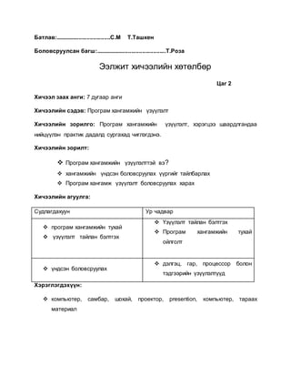 Батлав:...................................С.М Т.Ташкен 
Боловсруулсан багш:.............................................Т.Роза 
Ээлжит хичээлийн хөтөлбөр 
Цаг 2 
Хичээл заах анги: 7 дугаар анги 
Хичээлийн сэдэв: Програм хангамжийн үзүүлэлт 
Хичээлийн зорилго: Програм хангамжийн үзүүлэлт, хэрэгцээ шаардлгандаа 
нийцүүлэн практик дадалд сургахад чиглэгдэнэ. 
Хичээлийн зорилт: 
 Програм хангамжийн үзүүлэлттэй вэ? 
 хангамжийн үндсэн боловсруулах үүргийг тайлбарлах 
 Програм хангамж үзүүлэлт боловсруулах харах 
Хичээлийн агуулга: 
Судлагдахуун Ур чадвар 
 програм хангамжийн тухай 
 үзүүлэлт тайлан бэлтгэх 
 Үзүүлэлт тайлан бэлтгэх 
 Програм хангамжийн тухай 
ойлголт 
 үндсэн боловсруулах 
 дэлгэц, гар, процессор болон 
тэдгээрийн үзүүлэлтүүд 
Хэрэглэгдэхүүн: 
 компьютер, самбар, шохай, проектор, presention, компьютер, тараах 
материал 
 