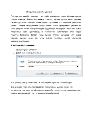 Програм хангамжийн үзүүлэлт 
Програм хангамжийн үзүүлэлт нь тухайн компьютерт ямар үйлдлийн систем 
суулган ашиглаж байгааг илэрхийлсэн үзүүлэлт юм.компьютерт ямар үйлдлийн 
систем суулгасаас хамаарч, түүний орчны хэрэглээний програмуудын хувилбарыг 
сонгон суулгах шаардлагатай болдог. Нөгөө талаас программын үзүүлэлт нь 
компьютерийн зарим төхөөрөмжүүдийн үзүүлэлтээс хамаардаг. Энгийнээр хэлбэл 
программын шинэ хувилбарууд нь өмнөхөөсөө шинэчлэгдэж олон үйлдэл 
гүйцэтгэх боломжтой болдог. Иймд түүнийг суулгаж ашиглахад илүү өндөр 
хурдтай, шуурхай санах ой, хатуу дискийн багтаамж сайтай компьютер 
шаардлагатай болдог. 
Компьютерийн практикум: 
1. компьютерийн үзүүлтийг 
2. [ start] [run] командыг сонгоно. 
Run цонхонд dxdiag гэж бичээд OK товч дарвал харилцах цонх гарч ирнэ. 
Энэ цонхноос программ, төв тооцоолох байгуулаамж, шуурхай санах ойн 
үзүүлэлтүүд, next page товчийг сонгоод дэлгэцийн үзүүлэлт дууны төхөөрөмж, гар, 
хулганы үзүүлэлтүүдийг тус тус харж дэвтэртээ бичээрэй. 
 