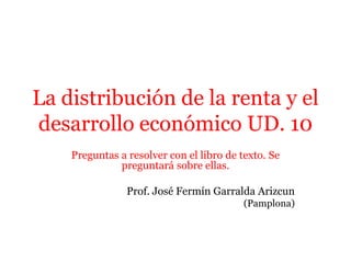 Preguntas a resolver con el libro de texto. Se
preguntará sobre ellas.
Prof. José Fermín Garralda Arizcun
(Pamplona)
La distribución de la renta y el
desarrollo económico UD. 10
 