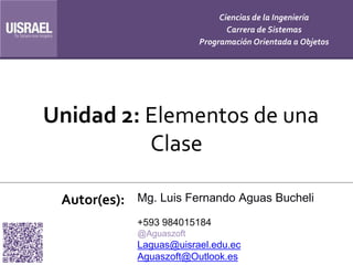 Unidad 2: Elementos de una
Clase
Autor(es):
Ciencias de la Ingeniería
Carrera de Sistemas
Programación Orientada a Objetos
Mg. Luis Fernando Aguas Bucheli
+593 984015184
@Aguaszoft
Laguas@uisrael.edu.ec
Aguaszoft@Outlook.es
 