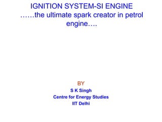 IGNITION SYSTEM-SI ENGINE
……the ultimate spark creator in petrol
engine….
BY
S K Singh
Centre for Energy Studies
IIT Delhi
 