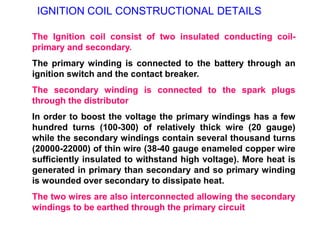 IGNITION COIL CONSTRUCTIONAL DETAILS
The Ignition coil consist of two insulated conducting coil-
primary and secondary.
The primary winding is connected to the battery through an
ignition switch and the contact breaker.
The secondary winding is connected to the spark plugs
through the distributor
In order to boost the voltage the primary windings has a few
hundred turns (100-300) of relatively thick wire (20 gauge)
while the secondary windings contain several thousand turns
(20000-22000) of thin wire (38-40 gauge enameled copper wire
sufficiently insulated to withstand high voltage). More heat is
generated in primary than secondary and so primary winding
is wounded over secondary to dissipate heat.
The two wires are also interconnected allowing the secondary
windings to be earthed through the primary circuit
 