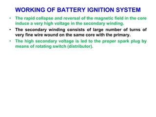 WORKING OF BATTERY IGNITION SYSTEM
• The rapid collapse and reversal of the magnetic field in the core
induce a very high voltage in the secondary winding.
• The secondary winding consists of large number of turns of
very fine wire wound on the same core with the primary.
• The high secondary voltage is led to the proper spark plug by
means of rotating switch (distributor).
 