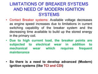LIMITATIONS OF BREAKER SYSTEMS
AND NEED OF MODERN IGNITION
SYSTEMS
• Contact Breaker systems: Available voltage decreases
as engine speed increases due to limitations in current
switching capability of the breaker system and the
decreasing time available to build up the stored energy
in the primary coil.
• Due to high current load, the breaker points are
subjected to electrical wear in addition to
mechanical wear which requires frequent
maintenance
• So there is a need to develop advanced (Modern)
ignition systems (like TCI and CDI)
 