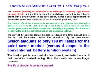 TRANSISTOR ASSISTED CONTACT SYSTEM (TAC)
The inherent property of transistor is to interrupt a relatively high current
carrying circuit, i.e its ability to control a much larger current in the collector
circuit with a small current in the base circuit, makes it ideal replacement for
the breaker points and condenser of a conventional ignition system.
The emitter (E) of the transistor is connected to the ignition coil through a
ballast resistor and the collector (C) to the battery. When the cam operated
contact point opens the base current and , thereby, the primary circuit current
is interrupted and the normal induction coil operation follows.
The current through the contact breaker is reduced by a large amount due to
the fact that the contact breaker has to switch only the base current
(which amounts to only 100 milliamps for the
point saver module (versus 4 amps in the
conventional battery ignition system).
The breaker points now control a low current, non inductive circuit
that produces minimal arcing, thus the condenser is no longer
required.
The life of cb point is greatly increased.
 