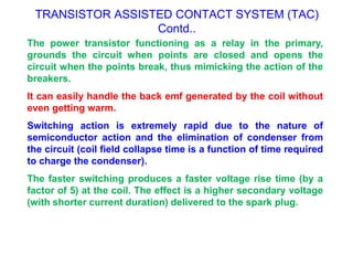 TRANSISTOR ASSISTED CONTACT SYSTEM (TAC)
Contd..
The power transistor functioning as a relay in the primary,
grounds the circuit when points are closed and opens the
circuit when the points break, thus mimicking the action of the
breakers.
It can easily handle the back emf generated by the coil without
even getting warm.
Switching action is extremely rapid due to the nature of
semiconductor action and the elimination of condenser from
the circuit (coil field collapse time is a function of time required
to charge the condenser).
The faster switching produces a faster voltage rise time (by a
factor of 5) at the coil. The effect is a higher secondary voltage
(with shorter current duration) delivered to the spark plug.
 