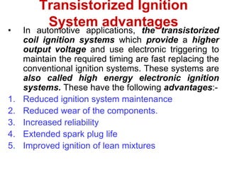 Transistorized Ignition
System advantages
• In automotive applications, the transistorized
coil ignition systems which provide a higher
output voltage and use electronic triggering to
maintain the required timing are fast replacing the
conventional ignition systems. These systems are
also called high energy electronic ignition
systems. These have the following advantages:-
1. Reduced ignition system maintenance
2. Reduced wear of the components.
3. Increased reliability
4. Extended spark plug life
5. Improved ignition of lean mixtures
 