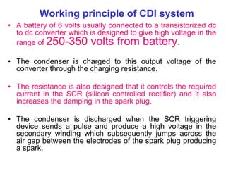 Working principle of CDI system
• A battery of 6 volts usually connected to a transistorized dc
to dc converter which is designed to give high voltage in the
range of 250-350 volts from battery.
• The condenser is charged to this output voltage of the
converter through the charging resistance.
• The resistance is also designed that it controls the required
current in the SCR (silicon controlled rectifier) and it also
increases the damping in the spark plug.
• The condenser is discharged when the SCR triggering
device sends a pulse and produce a high voltage in the
secondary winding which subsequently jumps across the
air gap between the electrodes of the spark plug producing
a spark.
 