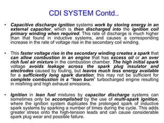 • Capacitive discharge ignition systems work by storing energy in an
external capacitor, which is then discharged into the ignition coil
primary winding when required. This rate of discharge is much higher
than that found in inductive systems, and causes a corresponding
increase in the rate of voltage rise in the secondary coil winding.
• This faster voltage rise in the secondary winding creates a spark that
can allow combustion in an engine that has excess oil or an over
rich fuel air mixture in the combustion chamber. The high initial spark
voltage avoids leakage across the spark plug insulator and
electrodes caused by fouling, but leaves much less energy available
for a sufficiently long spark duration; this may not be sufficient for
complete combustion in a “lean burn” turbocharged engine resulting
in misfiring and high exhaust emissions.
• Ignition in lean fuel mixtures by capacitor discharge systems can
sometimes only be accomplished by the use of multi-spark ignition,
where the ignition system duplicates the prolonged spark of inductive
spark systems by sparking a number of times during the cycle. This adds
greater stress onto the high-tension leads and can cause considerable
spark plug wear and possible failure.
CDI SYSTEM Contd..
 