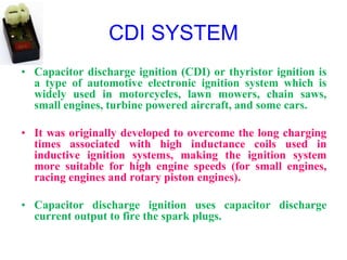 CDI SYSTEM
• Capacitor discharge ignition (CDI) or thyristor ignition is
a type of automotive electronic ignition system which is
widely used in motorcycles, lawn mowers, chain saws,
small engines, turbine powered aircraft, and some cars.
• It was originally developed to overcome the long charging
times associated with high inductance coils used in
inductive ignition systems, making the ignition system
more suitable for high engine speeds (for small engines,
racing engines and rotary piston engines).
• Capacitor discharge ignition uses capacitor discharge
current output to fire the spark plugs.
 