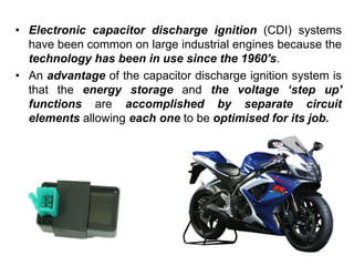 • Electronic capacitor discharge ignition (CDI) systems
have been common on large industrial engines because the
technology has been in use since the 1960's.
• An advantage of the capacitor discharge ignition system is
that the energy storage and the voltage ‘step up'
functions are accomplished by separate circuit
elements allowing each one to be optimised for its job.
 