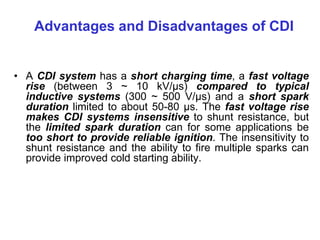 Advantages and Disadvantages of CDI
• A CDI system has a short charging time, a fast voltage
rise (between 3 ~ 10 kV/μs) compared to typical
inductive systems (300 ~ 500 V/μs) and a short spark
duration limited to about 50-80 µs. The fast voltage rise
makes CDI systems insensitive to shunt resistance, but
the limited spark duration can for some applications be
too short to provide reliable ignition. The insensitivity to
shunt resistance and the ability to fire multiple sparks can
provide improved cold starting ability.
 