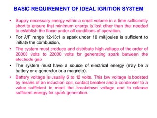 BASIC REQUIREMENT OF IDEAL IGNITION SYSTEM
• Supply necessary energy within a small volume in a time sufficiently
short to ensure that minimum energy is lost other than that needed
to establish the flame under all conditions of operation.
• For A/F range 12-13:1 a spark under 10 millijoules is sufficient to
initiate the combustion.
• The system must produce and distribute high voltage of the order of
20000 volts to 22000 volts for generating spark between the
electrode gap
• The system must have a source of electrical energy (may be a
battery or a generator or a magneto).
• Battery voltage is usually 6 to 12 volts. This low voltage is boosted
by means of an induction coil, contact breaker and a condenser to a
value sufficient to meet the breakdown voltage and to release
sufficient energy for spark generation.
 