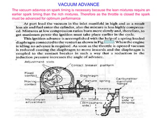 VACUUM ADVANCE
The vacuum adavnce on spark timing is necessary because the lean mixtures require an
earlier spark timing than the rich mixtures. Therefore as the throttle is closed the spark
must be advanced for optimum performance
 