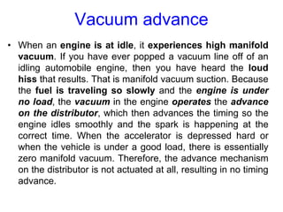 Vacuum advance
• When an engine is at idle, it experiences high manifold
vacuum. If you have ever popped a vacuum line off of an
idling automobile engine, then you have heard the loud
hiss that results. That is manifold vacuum suction. Because
the fuel is traveling so slowly and the engine is under
no load, the vacuum in the engine operates the advance
on the distributor, which then advances the timing so the
engine idles smoothly and the spark is happening at the
correct time. When the accelerator is depressed hard or
when the vehicle is under a good load, there is essentially
zero manifold vacuum. Therefore, the advance mechanism
on the distributor is not actuated at all, resulting in no timing
advance.
 