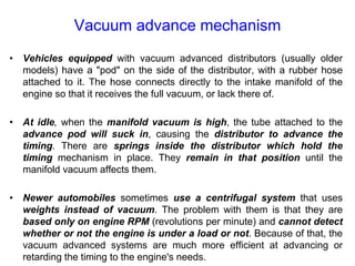 Vacuum advance mechanism
• Vehicles equipped with vacuum advanced distributors (usually older
models) have a "pod" on the side of the distributor, with a rubber hose
attached to it. The hose connects directly to the intake manifold of the
engine so that it receives the full vacuum, or lack there of.
• At idle, when the manifold vacuum is high, the tube attached to the
advance pod will suck in, causing the distributor to advance the
timing. There are springs inside the distributor which hold the
timing mechanism in place. They remain in that position until the
manifold vacuum affects them.
• Newer automobiles sometimes use a centrifugal system that uses
weights instead of vacuum. The problem with them is that they are
based only on engine RPM (revolutions per minute) and cannot detect
whether or not the engine is under a load or not. Because of that, the
vacuum advanced systems are much more efficient at advancing or
retarding the timing to the engine's needs.
 