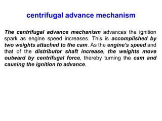 centrifugal advance mechanism
The centrifugal advance mechanism advances the ignition
spark as engine speed increases. This is accomplished by
two weights attached to the cam. As the engine's speed and
that of the distributor shaft increase, the weights move
outward by centrifugal force, thereby turning the cam and
causing the ignition to advance.
 