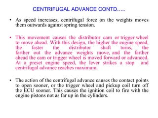 CENTRIFUGAL ADVANCE CONTD…..
• As speed increases, centrifugal force on the weights moves
them outwards against spring tension.
• This movement causes the distributor cam or trigger wheel
to move ahead. With this design, the higher the engine speed,
the faster the distributor shaft turns, the
farther out the advance weights move, and the farther
ahead the cam or trigger wheel is moved forward or advanced.
At a preset engine speed, the lever strikes a stop and
centrifugal advance reaches maximum.
• The action of the centrifugal advance causes the contact points
to open sooner, or the trigger wheel and pickup coil turn off
the ECU sooner. This causes the ignition coil to fire with the
engine pistons not as far up in the cylinders.
 