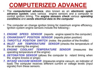 COMPUTERIZED ADVANCE
• The computerized advance, also known as an electronic spark
advance system, uses various engine sensors and a computer to
control ignition timing. The engine sensors check various operating
conditions and sends electrical data to the computer
• The computer an change ignition timing for maximum engine efficiency.
Ignition system engine sensors include the following:-
1. ENGINE SPEED SENSOR (reports engine speed to the computer)
2. CRANKSHAFT POSITION SENSOR (reports piston position)
3. THROTTLE POSITION SWITCH (notes the position of the throttle)
4. INLET AIR TEMPERATURE SENSOR (checks the temperature of
the air entering the engine)
5. ENGINE COOLANT TEMPERATURE SENSOR (measures the
operating temperature of the engine)
6. DETONATION SENSOR (allows the computer to retard timing when
the engine knocks or pings)
7. INTAKE VACUUM SENSOR (measures engine vacuum, an indicator of
load) The computer receives different current or voltage levels (input
signals) from these sensors.
 