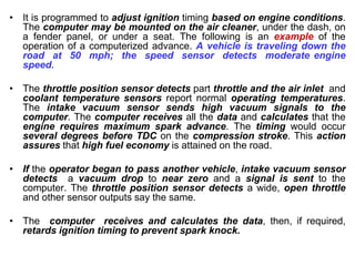 • It is programmed to adjust ignition timing based on engine conditions.
The computer may be mounted on the air cleaner, under the dash, on
a fender panel, or under a seat. The following is an example of the
operation of a computerized advance. A vehicle is traveling down the
road at 50 mph; the speed sensor detects moderate engine
speed.
• The throttle position sensor detects part throttle and the air inlet and
coolant temperature sensors report normal operating temperatures.
The intake vacuum sensor sends high vacuum signals to the
computer. The computer receives all the data and calculates that the
engine requires maximum spark advance. The timing would occur
several degrees before TDC on the compression stroke. This action
assures that high fuel economy is attained on the road.
• If the operator began to pass another vehicle, intake vacuum sensor
detects a vacuum drop to near zero and a signal is sent to the
computer. The throttle position sensor detects a wide, open throttle
and other sensor outputs say the same.
• The computer receives and calculates the data, then, if required,
retards ignition timing to prevent spark knock.
 