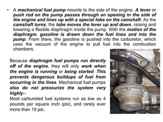 • A mechanical fuel pump mounts to the side of the engine. A lever or
push rod on the pump passes through an opening in the side of
the engine and lines up with a special lobe on the camshaft. As the
camshaft turns, the lobe moves the lever up and down, raising and
lowering a flexible diaphragm inside the pump. With the motion of the
diaphragm, gasoline is drawn down the fuel lines and into the
pump. From there, the gasoline is pushed into the carburetor, which
uses the vacuum of the engine to pull fuel into the combustion
chambers.
Because diaphragm fuel pumps run directly
off of the engine, they will only work when
the engine is running or being started. This
prevents dangerous buildups of fuel from
occurring in the lines. Mechanical fuel pumps
also do not pressurize the system very
highly:-
Most carbureted fuel systems run as low as 4
pounds per square inch (psi), and rarely ever
more than 15 psi.
 