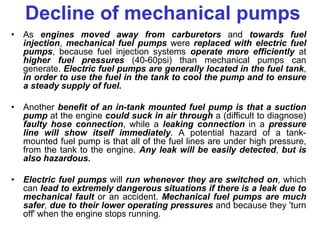 Decline of mechanical pumps
• As engines moved away from carburetors and towards fuel
injection, mechanical fuel pumps were replaced with electric fuel
pumps, because fuel injection systems operate more efficiently at
higher fuel pressures (40-60psi) than mechanical pumps can
generate. Electric fuel pumps are generally located in the fuel tank,
in order to use the fuel in the tank to cool the pump and to ensure
a steady supply of fuel.
• Another benefit of an in-tank mounted fuel pump is that a suction
pump at the engine could suck in air through a (difficult to diagnose)
faulty hose connection, while a leaking connection in a pressure
line will show itself immediately. A potential hazard of a tank-
mounted fuel pump is that all of the fuel lines are under high pressure,
from the tank to the engine. Any leak will be easily detected, but is
also hazardous.
• Electric fuel pumps will run whenever they are switched on, which
can lead to extremely dangerous situations if there is a leak due to
mechanical fault or an accident. Mechanical fuel pumps are much
safer, due to their lower operating pressures and because they 'turn
off' when the engine stops running.
 