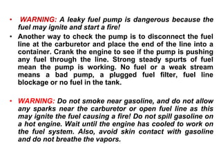• WARNING: A leaky fuel pump is dangerous because the
fuel may ignite and start a fire!
• Another way to check the pump is to disconnect the fuel
line at the carburetor and place the end of the line into a
container. Crank the engine to see if the pump is pushing
any fuel through the line. Strong steady spurts of fuel
mean the pump is working. No fuel or a weak stream
means a bad pump, a plugged fuel filter, fuel line
blockage or no fuel in the tank.
• WARNING: Do not smoke near gasoline, and do not allow
any sparks near the carburetor or open fuel line as this
may ignite the fuel causing a fire! Do not spill gasoline on
a hot engine. Wait until the engine has cooled to work on
the fuel system. Also, avoid skin contact with gasoline
and do not breathe the vapors.
 