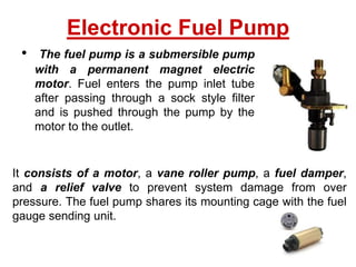 • The fuel pump is a submersible pump
with a permanent magnet electric
motor. Fuel enters the pump inlet tube
after passing through a sock style filter
and is pushed through the pump by the
motor to the outlet.
Electronic Fuel Pump
It consists of a motor, a vane roller pump, a fuel damper,
and a relief valve to prevent system damage from over
pressure. The fuel pump shares its mounting cage with the fuel
gauge sending unit.
 