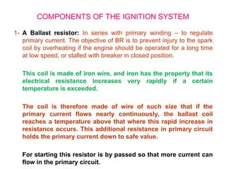 1- A Ballast resistor: In series with primary winding – to regulate
primary current. The objective of BR is to prevent injury to the spark
coil by overheating if the engine should be operated for a long time
at low speed, or stalled with breaker in closed position.
This coil is made of iron wire, and iron has the property that its
electrical resistance increases very rapidly if a certain
temperature is exceeded.
The coil is therefore made of wire of such size that if the
primary current flows nearly continuously, the ballast coil
reaches a temperature above that where this rapid increase in
resistance occurs. This additional resistance in primary circuit
holds the primary current down to safe value.
For starting this resistor is by passed so that more current can
flow in the primary circuit.
COMPONENTS OF THE IGNITION SYSTEM
 