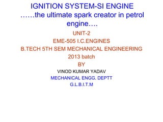 IGNITION SYSTEM-SI ENGINE
……the ultimate spark creator in petrol
engine….
UNIT-2
EME-505 I.C.ENGINES
B.TECH 5TH SEM MECHANICAL ENGINEERING
2013 batch
BY
VINOD KUMAR YADAV
MECHANICAL ENGG. DEPTT
G.L.B.I.T.M
 