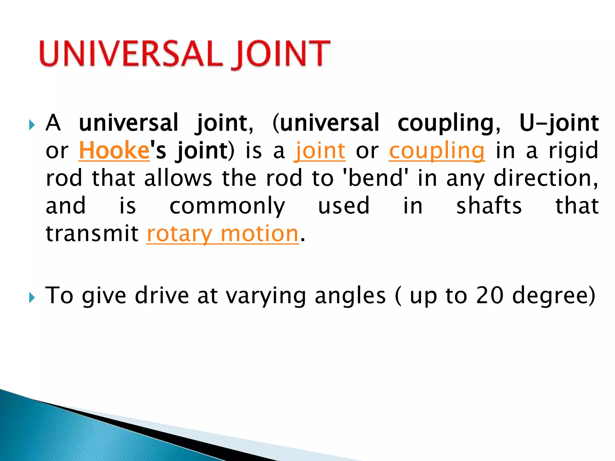  A universal joint, (universal coupling, U-joint
or Hooke's joint) is a joint or coupling in a rigid
rod that allows the rod to 'bend' in any direction,
and is commonly used in shafts that
transmit rotary motion.
 To give drive at varying angles ( up to 20 degree)
 