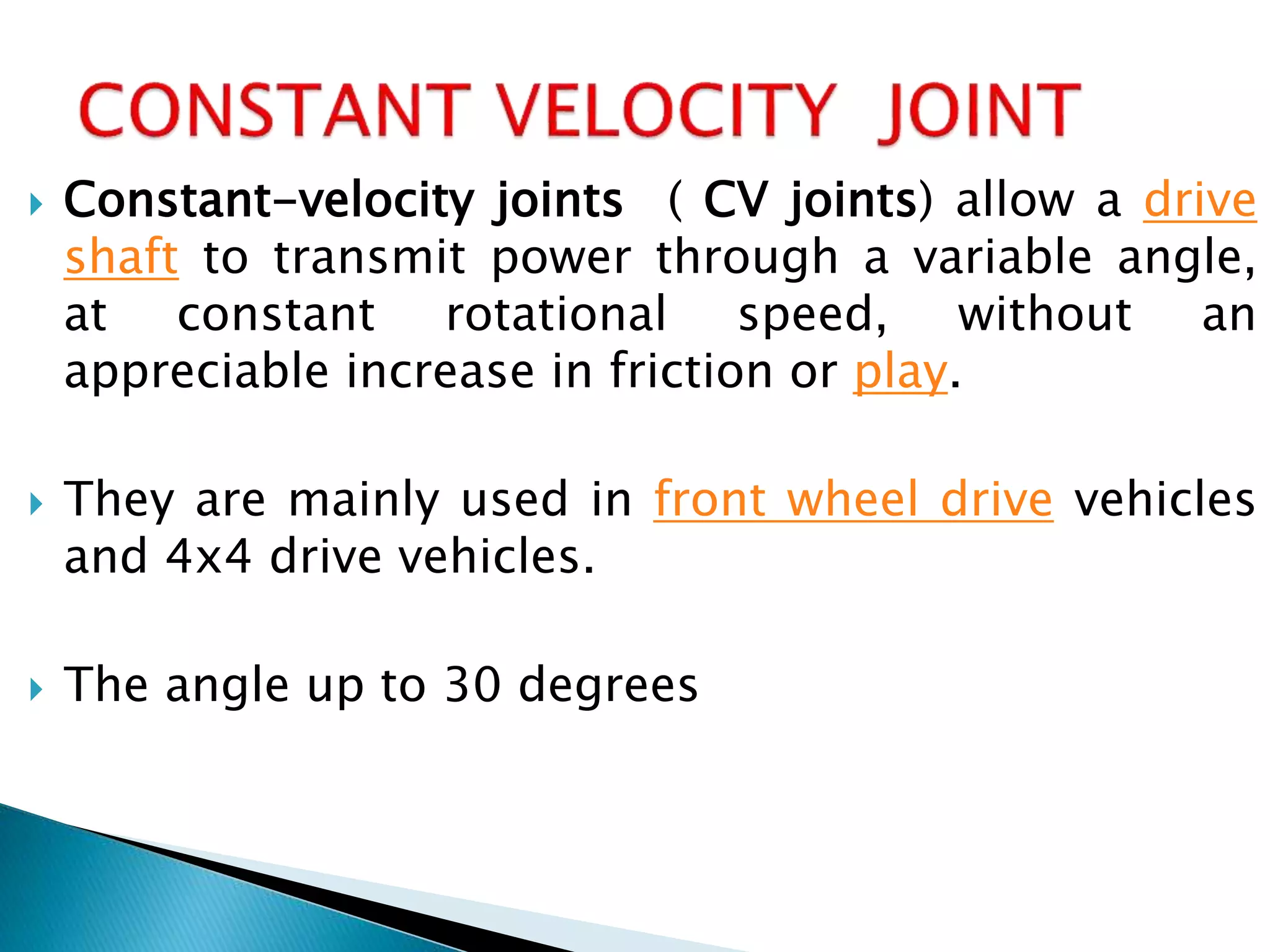  Constant-velocity joints ( CV joints) allow a drive
shaft to transmit power through a variable angle,
at constant rotational speed, without an
appreciable increase in friction or play.
 They are mainly used in front wheel drive vehicles
and 4x4 drive vehicles.
 The angle up to 30 degrees
 