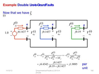 Example Double L
in
e
-‐
to
-‐
Gro
u
n
dFaults
per
unit
j0.1437 j0.19
fa
I2
fa
I0
4
4

4a
 V0

4a
 V2
1.0 

fa
I1
4

4a
j0.1437  V1
fa
0

I  I fa
1
 kk
Z2
kk
Z 0
kk
2
  
 Z 3Z f
 I fa
1
 44
Z2
44
Z 0
 Z44
2
  
 j4.4342
j0.1437
j0.19  j0.1437
 j1.9095
11/12/13 Unsymmetrical Faults (c) 2013 H.
Zmuda
100
fa
Now that we have I
1
 