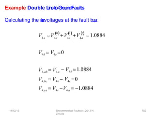 11/12/13 Unsymmetrical Faults (c) 2013 H.
Zmuda
102
Example Double L
in
e
-‐
to
-‐
Gro
u
n
dFaults
Calculating the a
-
‐
b
-
‐
cvoltages at the fault bus:
V V
4a 4a 4a
0 1
V V4a
2
   
1.0884
V4b  V4c 0
V4,ab  V4a
 V4b 1.0884
V4,bc  V4b  V4c 0
V4,ca  V4c V4 a  1.0884
 