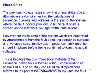 11/12/13 Unsymmetrical Faults (c) 2013 H.
Zmuda
104
Phase Shias
The previous two examples show that phase shiLs due to
Δ
-
‐
Y
transformers do not enter into the calculations of
sequence currents and voltages in that part of the system
where the fault occurs provided Vf at the fault point is
chosen as the reference voltage for the calculations.
However, for those parts of the system which are separated
by Δ
-
‐
Y
transformers from the fault point, the sequence currents,
and voltages calculated by bus impedance matrix must be
shiLed in phase before being combined to form the actual
voltages.
This is because the bus impedance matrices of the
sequence networks are formed without consideration of
phase shiLs, and so they consist of per-‐unitimpedances
referred to the part of the network which includes the fault
 