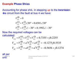 11/12/13 Unsymmetrical Faults (c) 2013 H.
Zmuda
107
Example Phase Shias
Accounting for phase shiL in stepping up to the transmission-
‐line circuit from the fault at bus 4 we have:
Now the required voltages can be
calculated:
all per
unit
V2A
0

 0
V2A
1
2A
1
 
 V 30  0.650130
V
2

2 A 2A
2

 V   30  0.1992  30
V V
4 A 4A 4A
0 1
V V4A
2
   
 0.7355  j0.2255
4B
V V4B
0
 2
4B
1

 aV4B
2

 0.1275j0.5535
 0.5656  j0.1274
4C
V V4C
0

 a V
 aV4C
1
 2
 a V4C
2

 