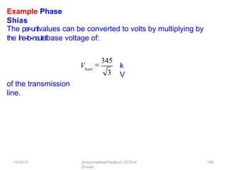 Example Phase
Shias
The per-‐unitvalues can be converted to volts by multiplying by
the line-‐to-‐neutralbase voltage of:
k
V
of the transmission
line.
Vbase

345
3
11/12/13 Unsymmetrical Faults (c) 2013 H.
Zmuda
108
 