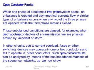 11/12/13 Unsymmetrical Faults (c) 2013 H.
Zmuda
109
Open-‐Conductor Faults
When one phase of a balanced three-‐phasesystem opens, an
unbalance is created and asymmetrical currents ﬂow. A similar
type of unbalance occurs when any two of the three phases
are opened while the third phase remains closed.
These unbalanced conditions are caused, for example, when
o
n
e
-
‐or two-‐phaseconductors of a transmission line are physical
broken by accident or storm.
In other circuits, due to current overload, fuses or other
switching devices may operate in one or two conductors and
fail to operate in other conductors. Such open-‐conductorfaults
can be analyzed by means of the bus impedance matrices of
the sequence networks, as we now show.
 