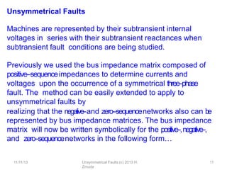 11/11/13 Unsymmetrical Faults (c) 2013 H.
Zmuda
11
Unsymmetrical Faults
Machines are represented by their subtransient internal
voltages in series with their subtransient reactances when
subtransient fault conditions are being studied.
Previously we used the bus impedance matrix composed of
positive-‐sequenceimpedances to determine currents and
voltages upon the occurrence of a symmetrical three-‐phase
fault. The method can be easily extended to apply to
unsymmetrical faults by
realizing that the negative-‐and zero-‐sequencenetworks also can b
e
represented by bus impedance matrices. The bus impedance
matrix will now be written symbolically for the positive-‐,negative-‐,
and zero-‐sequencenetworks in the following form…
 