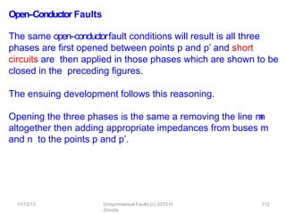 11/12/13 Unsymmetrical Faults (c) 2013 H.
Zmuda
112
Open-‐Conductor Faults
The same open-‐conductorfault conditions will result is all three
phases are ﬁrst opened between points p and p’ and short
circuits are then applied in those phases which are shown to be
closed in the preceding ﬁgures.
The ensuing development follows this reasoning.
Opening the three phases is the same a removing the line m
-
‐
n
altogether then adding appropriate impedances from buses m
and n to the points p and p’.
 