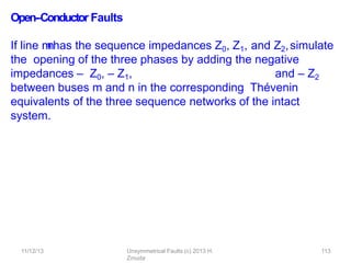 11/12/13 Unsymmetrical Faults (c) 2013 H.
Zmuda
113
Open-‐Conductor Faults
If line m
-
‐
nhas the sequence impedances Z0, Z1, and Z2,simulate
the opening of the three phases by adding the negative
impedances – Z0, – Z1, and – Z2
between buses m and n in the corresponding Thévenin
equivalents of the three sequence networks of the intact
system.
 
