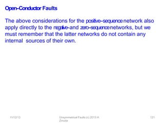 11/12/13 Unsymmetrical Faults (c) 2013 H.
Zmuda
121
Open-‐Conductor Faults
The above considerations for the positive-‐sequencenetwork also
apply directly to the negative-‐and zero-‐sequencenetworks, but we
must remember that the latter networks do not contain any
internal sources of their own.
 