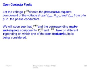 11/12/13 Unsymmetrical Faults (c) 2013 H.
Zmuda
126
Open-‐Conductor Faults
component of the voltage drops Vpp’a, Vpp’b, and Vpp’c from p to
p' in the phase conductors.
, take on diﬀerent
values
depending on which one of the open-‐conductorfauIts is
being considered.
a
Let the voltage V 1denote the p
h
a
s
e
-‐apositive-‐sequence
a
We will soon see that V 1and the corresponding negative-‐
and
zero-‐sequence components Va
and
Va
2 0
 