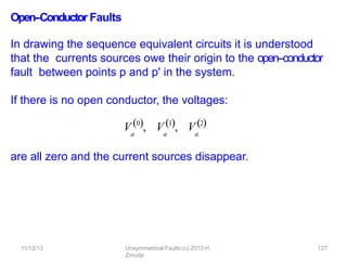 11/12/13 Unsymmetrical Faults (c) 2013 H.
Zmuda
127
Open-‐Conductor Faults
In drawing the sequence equivalent circuits it is understood
that the currents sources owe their origin to the open-‐conductor
fault between points p and p' in the system.
If there is no open conductor, the voltages:
V0, V1, V2
a a a
are all zero and the current sources disappear.
 