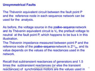 11/11/13 Unsymmetrical Faults (c) 2013 H.
Zmuda
13
Unsymmetrical Faults
The Thévenin equivalent circuit between the fault point P
and the reference node in each sequence network can be
used for the analysis.
As before, the voltage source in the positive-‐sequencenetwork
and its Thévenin equivalent circuit is Vf, the prefault voltage to
neutral at the fault point P, which happens to be bus k in this
illustration.
The Thévenin impedance measured between point P and the
reference node of the positive-‐sequencenetwork is Z(1)
kk, and its
value depends on the values of the reactances used in the
network.
Recall that subtransient reactances of generators and 1.5
times the subtransient reactances (or else the transient
reactances) of synchronous motors are the values used in
 