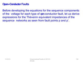 11/12/13 Unsymmetrical Faults (c) 2013 H.
Zmuda
132
Open-‐Conductor Faults
Before developing the equations for the sequence components
of the voltage for each type of o
p
e
n
-
‐conductor fault, let us derive
expressions for the Thévenin equivalent impedances of the
sequence networks as seen from fault points p and p’.
 
