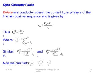 Open-‐Conductor Faults
Before any conductor opens, the current Imn in phase a of the
line m
-
‐
n
is positive sequence and is given by:
Thus
:
Where
:
Similarl
y:
and
:
pp
1 1
 
V  Z I
p
p

mn
Imn

Vm  Vn
Z1
Z
11/11/13 Unsymmetrical Faults (c) 2013 H.
Zmuda
13
5
1
p
p

1
Z 2
th,mn
Z1
 Z1
Z2
p
p

Z
2
2
Z2
 Z
th,mn 2
Z0
p
p

0
Z 2
Z0
 Z
th,mn 0
a
Now we can ﬁnd:V0, a
V1, a
V2
 
